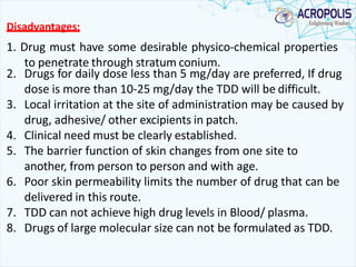 Disadvantages:
1. Drug must have some desirable physico-chemical properties
to penetrate through stratum conium.
2. Drugs for daily dose less than 5 mg/day are preferred, If drug
dose is more than 10-25 mg/day the TDD will be difficult.
3. Local irritation at the site of administration may be caused by
drug, adhesive/ other excipients in patch.
4. Clinical need must be clearly established.
5. The barrier function of skin changes from one site to
another, from person to person and with age.
6. Poor skin permeability limits the number of drug that can be
delivered in this route.
7. TDD can not achieve high drug levels in Blood/ plasma.
8. Drugs of large molecular size can not be formulated as TDD.
 