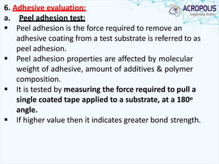 6. Adhesive evaluation:
a. Peel adhesion test:
 Peel adhesion is the force required to remove an
adhesive coating from a test substrate is referred to as
peel adhesion.
 Peel adhesion properties are affected by molecular
weight of adhesive, amount of additives & polymer
composition.
 It is tested by measuring the force required to pull a
single coated tape applied to a substrate, at a 180o
angle.
 If higher value then it indicates greater bond strength.
 