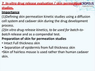 7. In-vitro drug release evaluation / skin permeation
studies.
Importance
(1)Defining skin permeation kinetic studies using a diffusion
cell system and cadaver skin during the drug development
process.
(2)in vitro drug release kinetics, to be used for batch-to-
batch release and as a compendial test.
Preparation of skin for permeation studies
• Intact Full thickness skin
• Separation of epidermis from full thickness skin
•Skin of hairless mouse is used rather than human cadaver
skin.
 