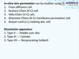 In-vitro skin permeation can be studied using
1. Franz-diffusion cell
2. Keshary-Chien (K-C) cell.
3. Valia-Chien (V-C) cell,
4. Ghannam-Chien (G-C) membrane permeation cell,
5. Jhawer-Lord (J-L) rotating disc cell.
Dissolution apparatus:
1. Type-V --- Paddle over disc
2. Type-VI --- Cylinder
3. Type-VII --- Reciprocating holder0
 