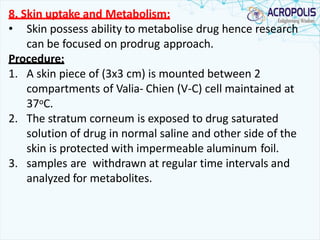 8. Skin uptake and Metabolism:
• Skin possess ability to metabolise drug hence research
can be focused on prodrug approach.
Procedure:
1. A skin piece of (3x3 cm) is mounted between 2
compartments of Valia- Chien (V-C) cell maintained at
37oC.
2. The stratum corneum is exposed to drug saturated
solution of drug in normal saline and other side of the
skin is protected with impermeable aluminum foil.
3. samples are withdrawn at regular time intervals and
analyzed for metabolites.
 