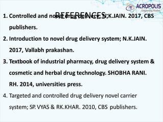 REFERENCES:1. Controlled and novel drug delivery; N.K.JAIN. 2017, CBS
publishers.
2. Introduction to novel drug delivery system; N.K.JAIN.
2017, Vallabh prakashan.
3. Textbook of industrial pharmacy, drug delivery system &
cosmetic and herbal drug technology. SHOBHA RANI.
RH. 2014, universities press.
4. Targeted and controlled drug delivery novel carrier
system; SP.VYAS & RK.KHAR. 2010, CBS publishers.
 