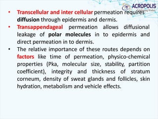 • Transcellular and inter cellularpermeation requires
diffusion through epidermis and dermis.
• Transappendageal permeation allows diffusional
leakage of polar molecules in to epidermis and
direct permeation in to dermis.
• The relative importance of these routes depends on
factors like time of permeation, physico-chemical
properties (Pka, molecular size, stability, partition
coefficient), integrity and thickness of stratum
corneum, density of sweat glands and follicles, skin
hydration, metabolism and vehicle effects.
 