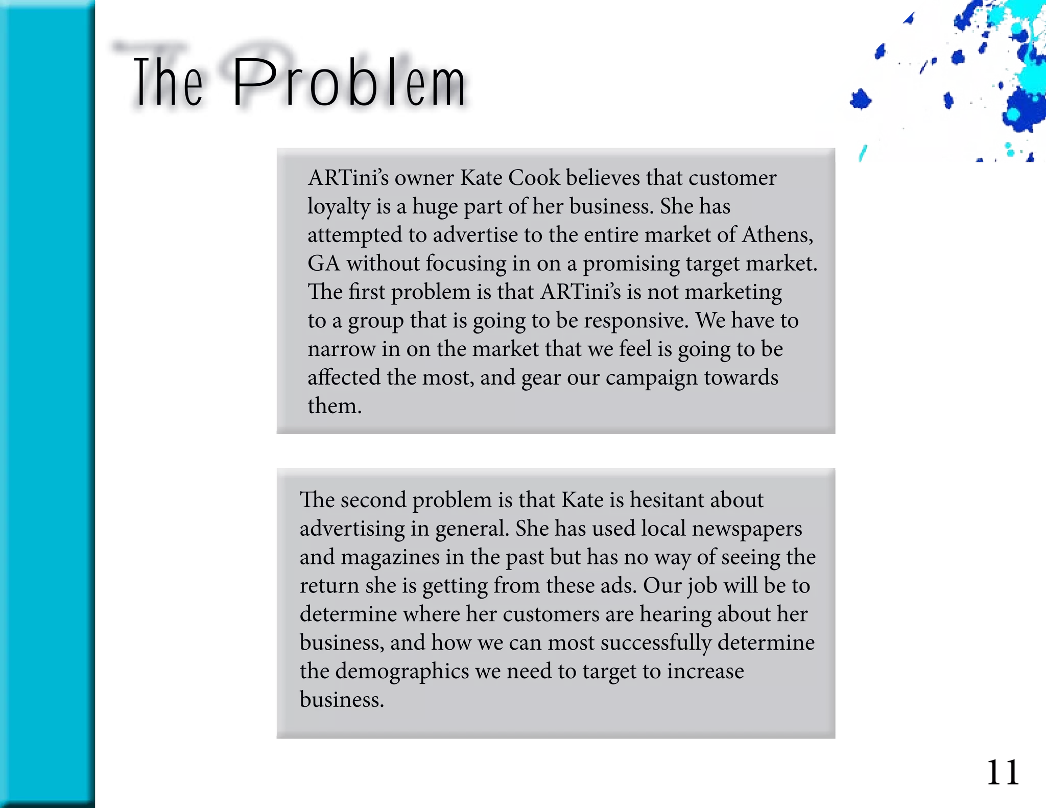 11
The Problem
ARTini’s owner Kate Cook believes that customer
loyalty is a huge part of her business. She has
attempted to advertise to the entire market of Athens,
GA without focusing in on a promising target market.
The first problem is that ARTini’s is not marketing
to a group that is going to be responsive. We have to
narrow in on the market that we feel is going to be
affected the most, and gear our campaign towards
them.
The second problem is that Kate is hesitant about
advertising in general. She has used local newspapers
and magazines in the past but has no way of seeing the
return she is getting from these ads. Our job will be to
determine where her customers are hearing about her
business, and how we can most successfully determine
the demographics we need to target to increase
business.
 