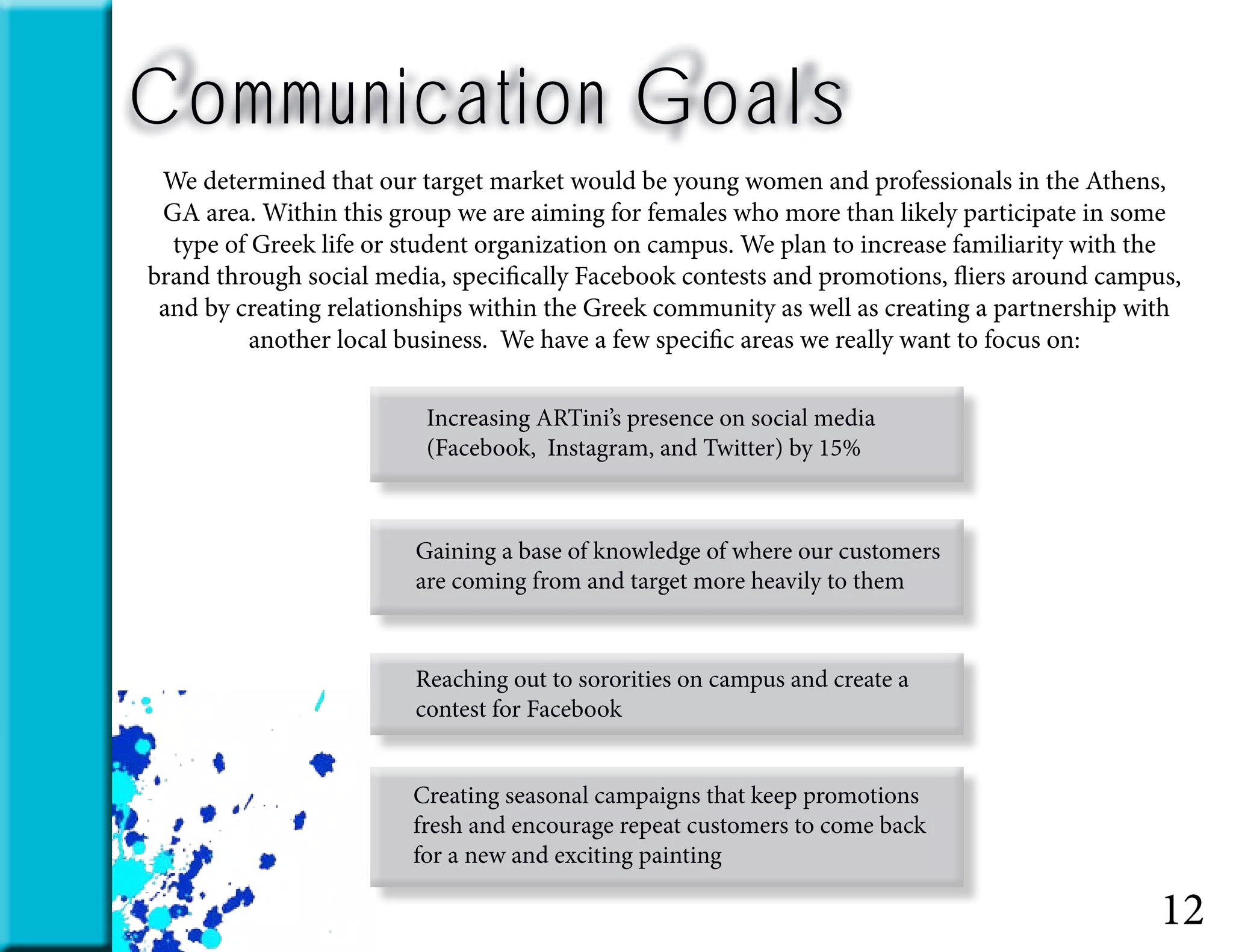 12
Communication Goals
We determined that our target market would be young women and professionals in the Athens,
GA area. Within this group we are aiming for females who more than likely participate in some
type of Greek life or student organization on campus. We plan to increase familiarity with the
brand through social media, specifically Facebook contests and promotions, fliers around campus,
and by creating relationships within the Greek community as well as creating a partnership with
another local business. We have a few specific areas we really want to focus on:
Increasing ARTini’s presence on social media
(Facebook, Instagram, and Twitter) by 15%
Gaining a base of knowledge of where our customers
are coming from and target more heavily to them
Reaching out to sororities on campus and create a
contest for Facebook
Creating seasonal campaigns that keep promotions
fresh and encourage repeat customers to come back
for a new and exciting painting
 