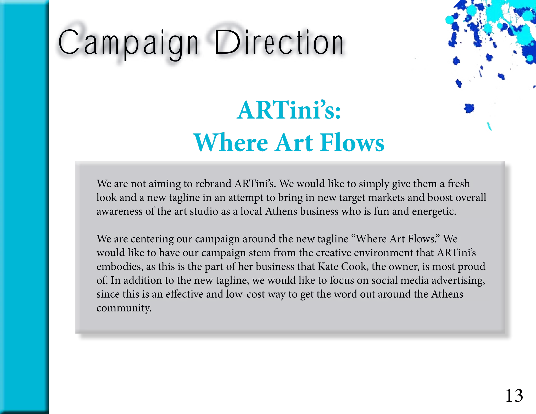 13
Campaign Direction
We are not aiming to rebrand ARTini’s. We would like to simply give them a fresh
look and a new tagline in an attempt to bring in new target markets and boost overall
awareness of the art studio as a local Athens business who is fun and energetic.
We are centering our campaign around the new tagline “Where Art Flows.” We
would like to have our campaign stem from the creative environment that ARTini’s
embodies, as this is the part of her business that Kate Cook, the owner, is most proud
of. In addition to the new tagline, we would like to focus on social media advertising,
since this is an effective and low-cost way to get the word out around the Athens
community.
ARTini’s:
Where Art Flows
 