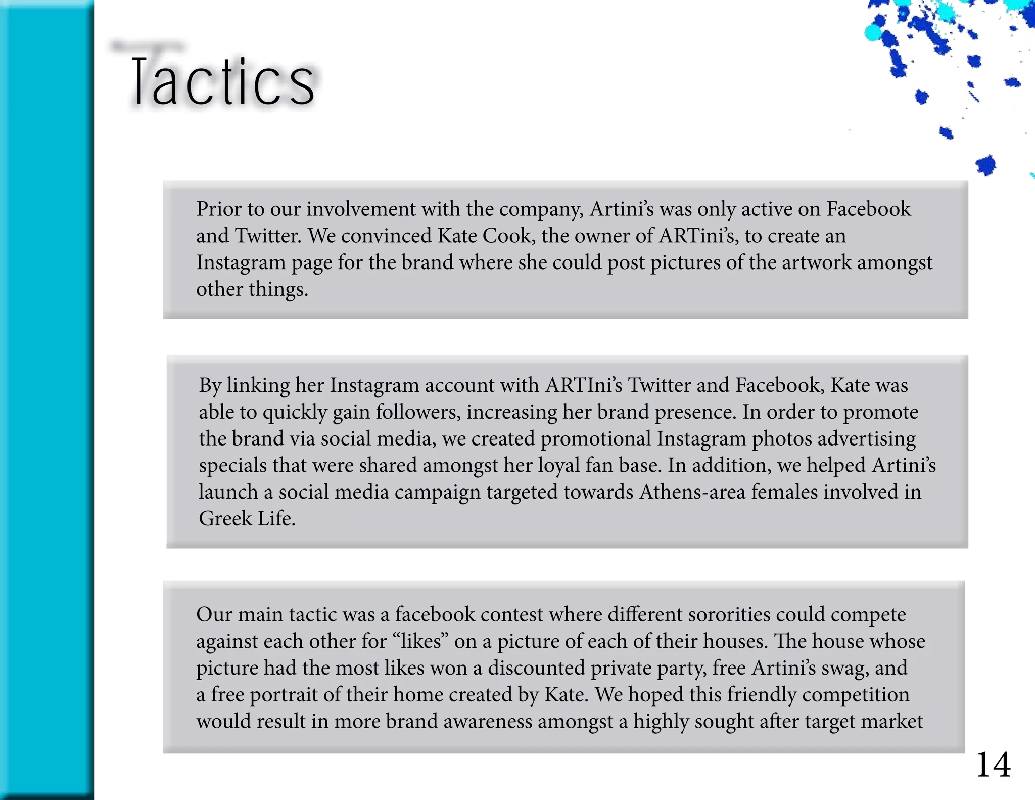Tactics
14
Prior to our involvement with the company, Artini’s was only active on Facebook
and Twitter. We convinced Kate Cook, the owner of ARTini’s, to create an
Instagram page for the brand where she could post pictures of the artwork amongst
other things.
By linking her Instagram account with ARTIni’s Twitter and Facebook, Kate was
able to quickly gain followers, increasing her brand presence. In order to promote
the brand via social media, we created promotional Instagram photos advertising
specials that were shared amongst her loyal fan base. In addition, we helped Artini’s
launch a social media campaign targeted towards Athens-area females involved in
Greek Life.
Our main tactic was a facebook contest where different sororities could compete
against each other for “likes” on a picture of each of their houses. The house whose
picture had the most likes won a discounted private party, free Artini’s swag, and
a free portrait of their home created by Kate. We hoped this friendly competition
would result in more brand awareness amongst a highly sought after target market
 