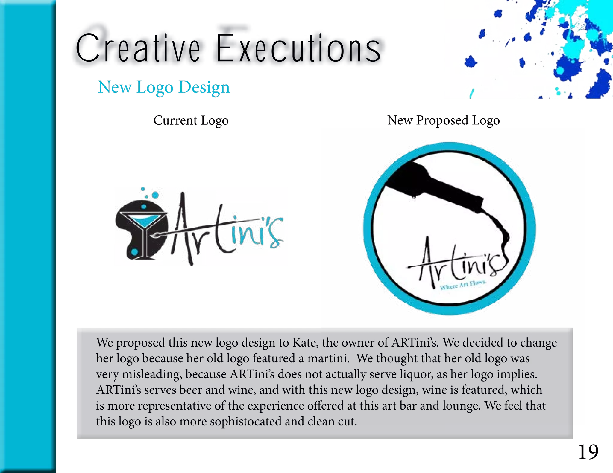 19
Creative Executions
New Logo Design
We proposed this new logo design to Kate, the owner of ARTini’s. We decided to change
her logo because her old logo featured a martini. We thought that her old logo was
very misleading, because ARTini’s does not actually serve liquor, as her logo implies.
ARTini’s serves beer and wine, and with this new logo design, wine is featured, which
is more representative of the experience offered at this art bar and lounge. We feel that
this logo is also more sophistocated and clean cut.
New Proposed LogoCurrent Logo
 
