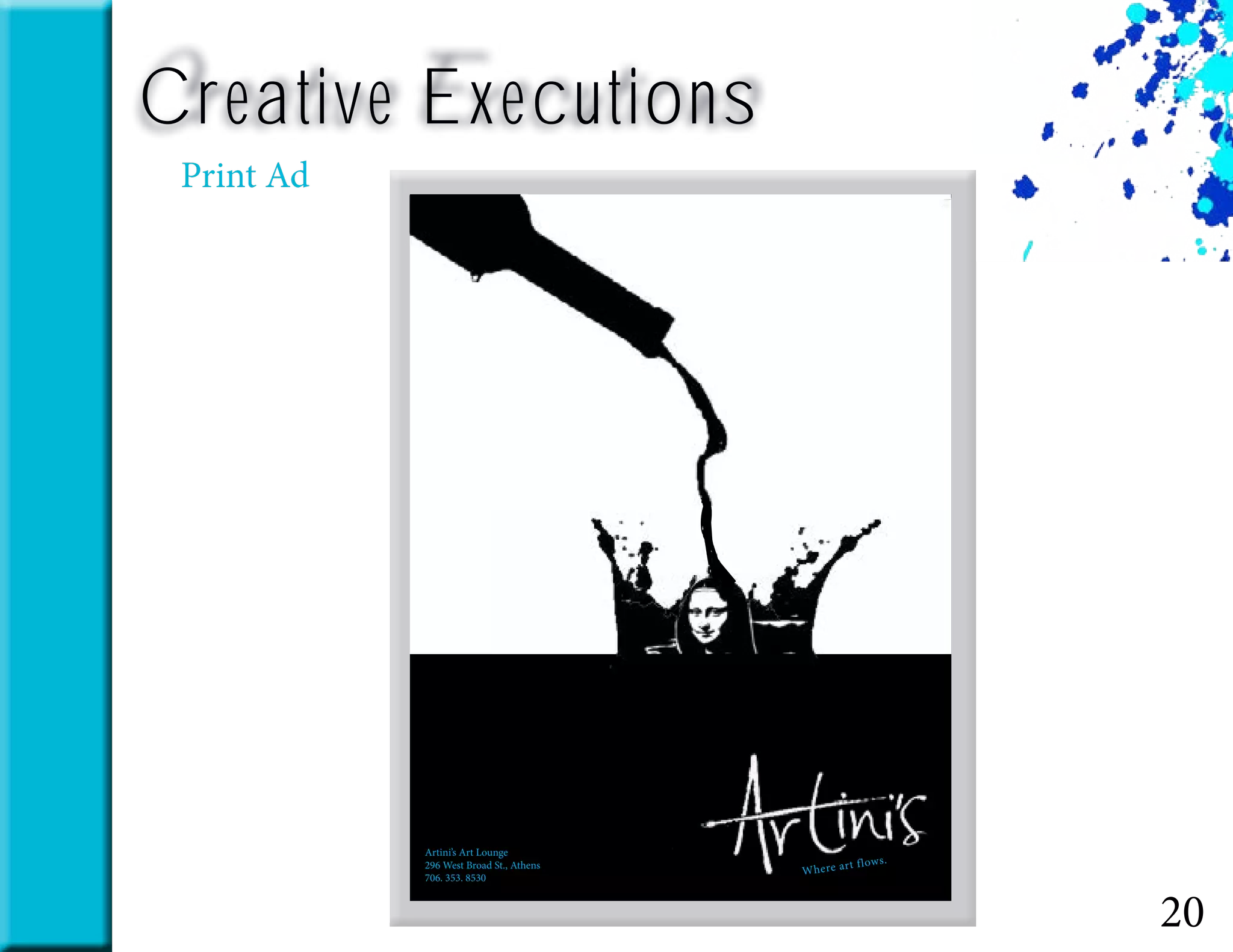 20
Creative Executions
Print Ad
Where art flows.
Artini’s Art Lounge
296 West Broad St., Athens
706. 353. 8530
 