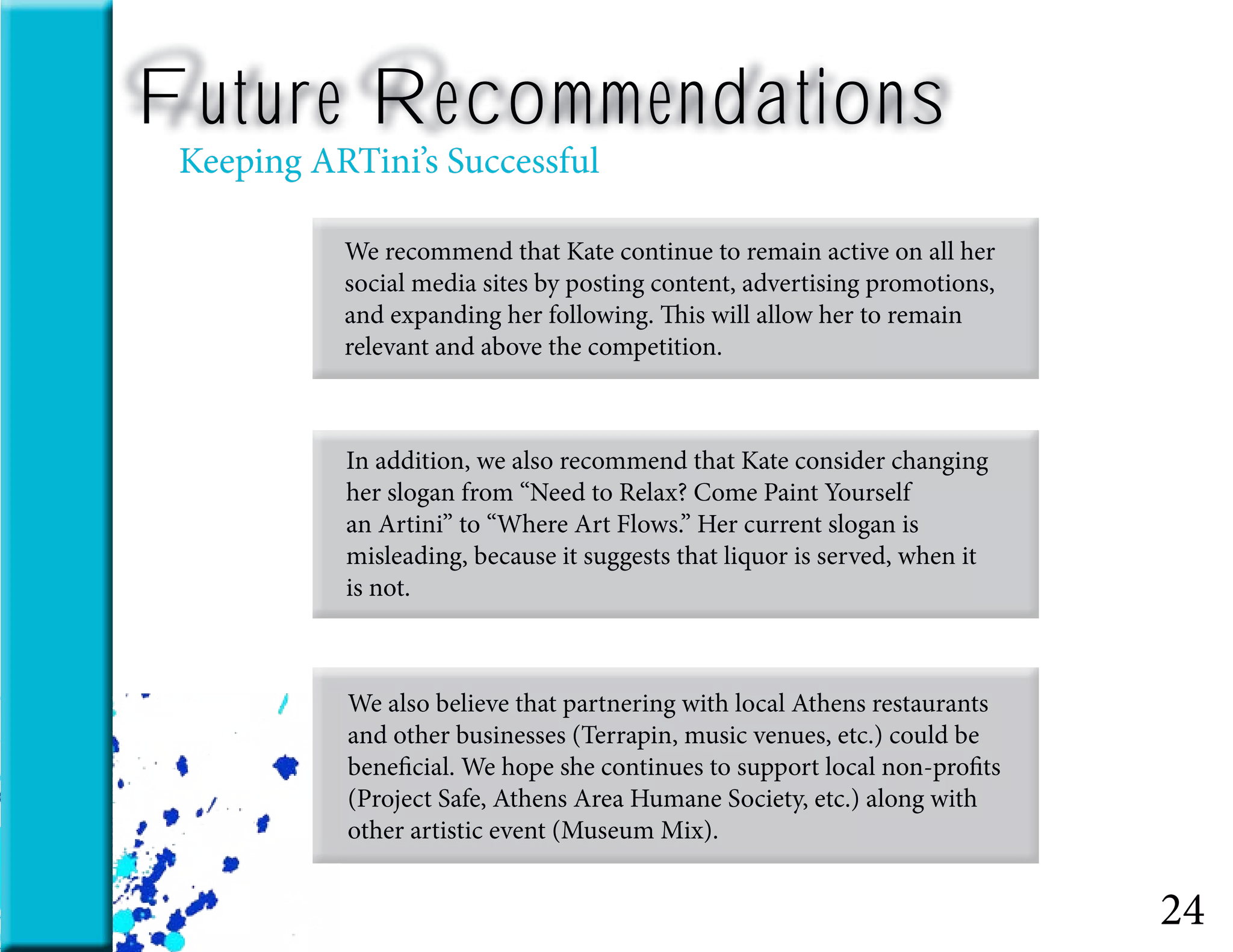 24
We recommend that Kate continue to remain active on all her
social media sites by posting content, advertising promotions,
and expanding her following. This will allow her to remain
relevant and above the competition.
In addition, we also recommend that Kate consider changing
her slogan from “Need to Relax? Come Paint Yourself
an Artini” to “Where Art Flows.” Her current slogan is
misleading, because it suggests that liquor is served, when it
is not.
We also believe that partnering with local Athens restaurants
and other businesses (Terrapin, music venues, etc.) could be
beneficial. We hope she continues to support local non-profits
(Project Safe, Athens Area Humane Society, etc.) along with
other artistic event (Museum Mix).
Future Recommendations
Keeping ARTini’s Successful
 