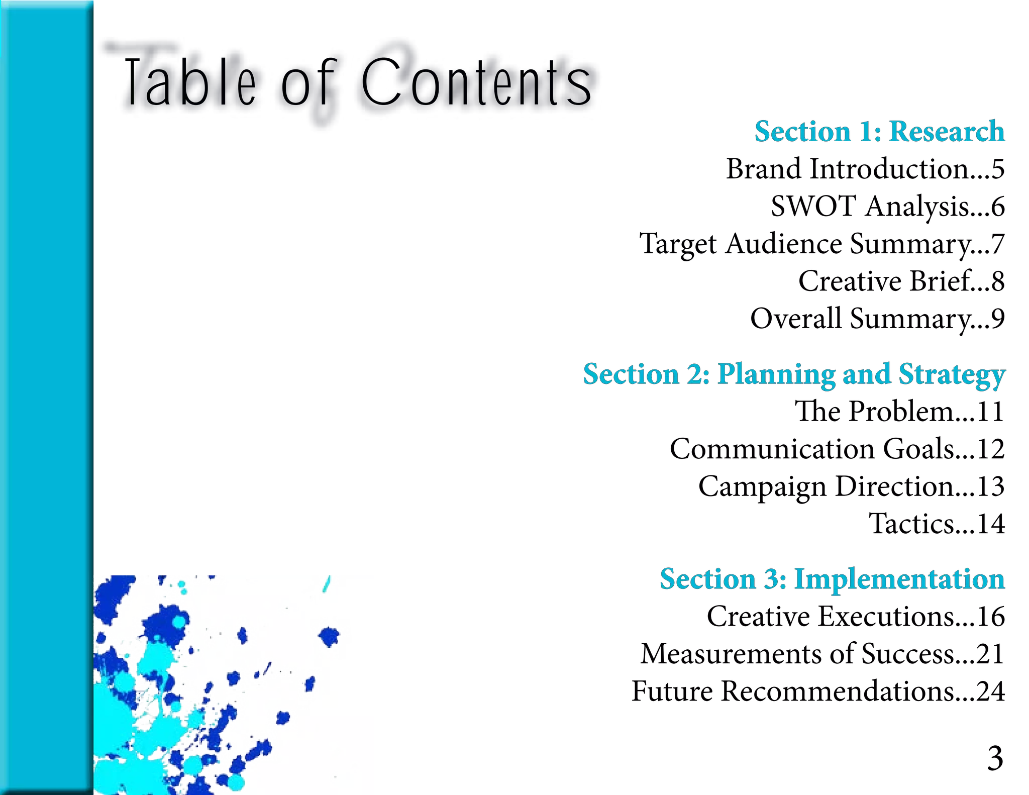 Table of Contents
Section 1: Research
Brand Introduction...5
SWOT Analysis...6
Target Audience Summary...7
Creative Brief...8
Overall Summary...9
Section 2: Planning and Strategy
The Problem...11
Communication Goals...12
Campaign Direction...13
Tactics...14
Section 3: Implementation
Creative Executions...16
Measurements of Success...21
Future Recommendations...24
3
 
