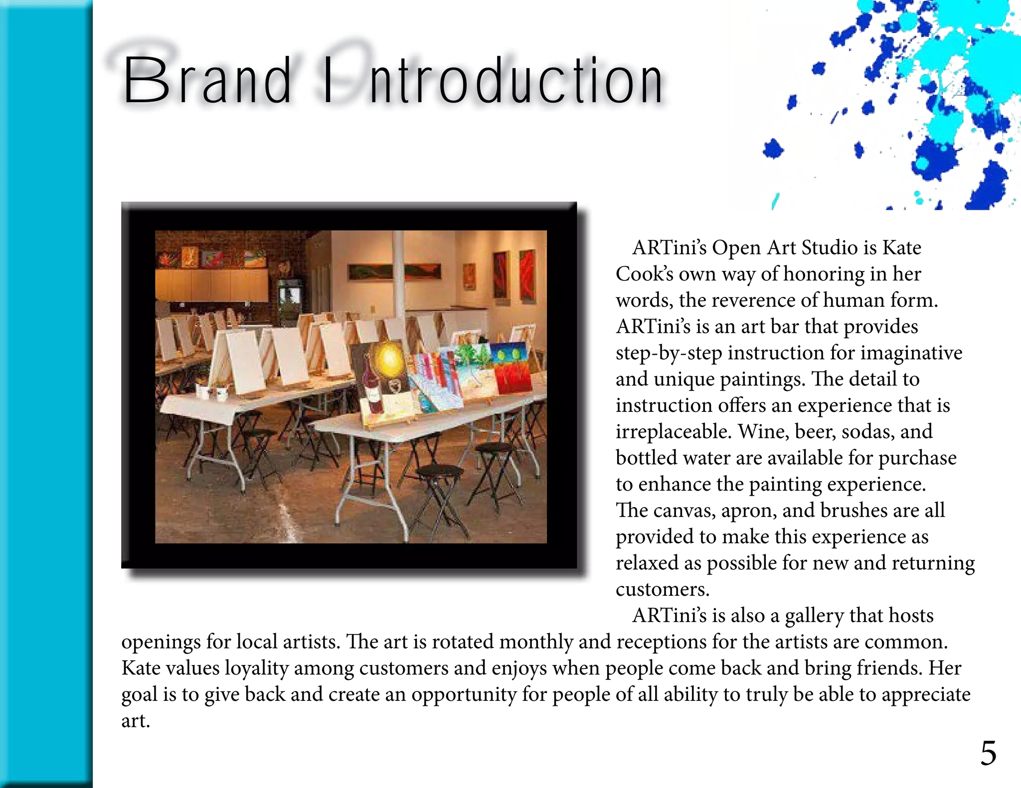 Brand Introduction
5
	 ARTini’s Open Art Studio is Kate
Cook’s own way of honoring in her
words, the reverence of human form.
ARTini’s is an art bar that provides
step-by-step instruction for imaginative
and unique paintings. The detail to
instruction offers an experience that is
irreplaceable. Wine, beer, sodas, and
bottled water are available for purchase
to enhance the painting experience.
The canvas, apron, and brushes are all
provided to make this experience as
relaxed as possible for new and returning
customers.
	 ARTini’s is also a gallery that hosts
openings for local artists. The art is rotated monthly and receptions for the artists are common.
Kate values loyality among customers and enjoys when people come back and bring friends. Her
goal is to give back and create an opportunity for people of all ability to truly be able to appreciate
art.
 