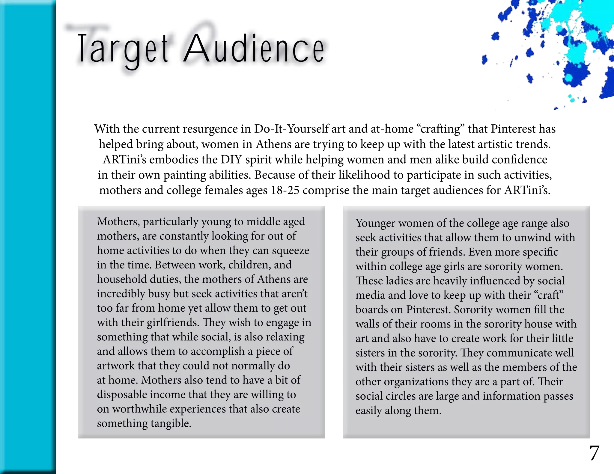Target Audience
7
With the current resurgence in Do-It-Yourself art and at-home “crafting” that Pinterest has
helped bring about, women in Athens are trying to keep up with the latest artistic trends.
ARTini’s embodies the DIY spirit while helping women and men alike build confidence
in their own painting abilities. Because of their likelihood to participate in such activities,
mothers and college females ages 18-25 comprise the main target audiences for ARTini’s.
Mothers, particularly young to middle aged
mothers, are constantly looking for out of
home activities to do when they can squeeze
in the time. Between work, children, and
household duties, the mothers of Athens are
incredibly busy but seek activities that aren’t
too far from home yet allow them to get out
with their girlfriends. They wish to engage in
something that while social, is also relaxing
and allows them to accomplish a piece of
artwork that they could not normally do
at home. Mothers also tend to have a bit of
disposable income that they are willing to
on worthwhile experiences that also create
something tangible.
Younger women of the college age range also
seek activities that allow them to unwind with
their groups of friends. Even more specific
within college age girls are sorority women.
These ladies are heavily influenced by social
media and love to keep up with their “craft”
boards on Pinterest. Sorority women fill the
walls of their rooms in the sorority house with
art and also have to create work for their little
sisters in the sorority. They communicate well
with their sisters as well as the members of the
other organizations they are a part of. Their
social circles are large and information passes
easily along them.​
 