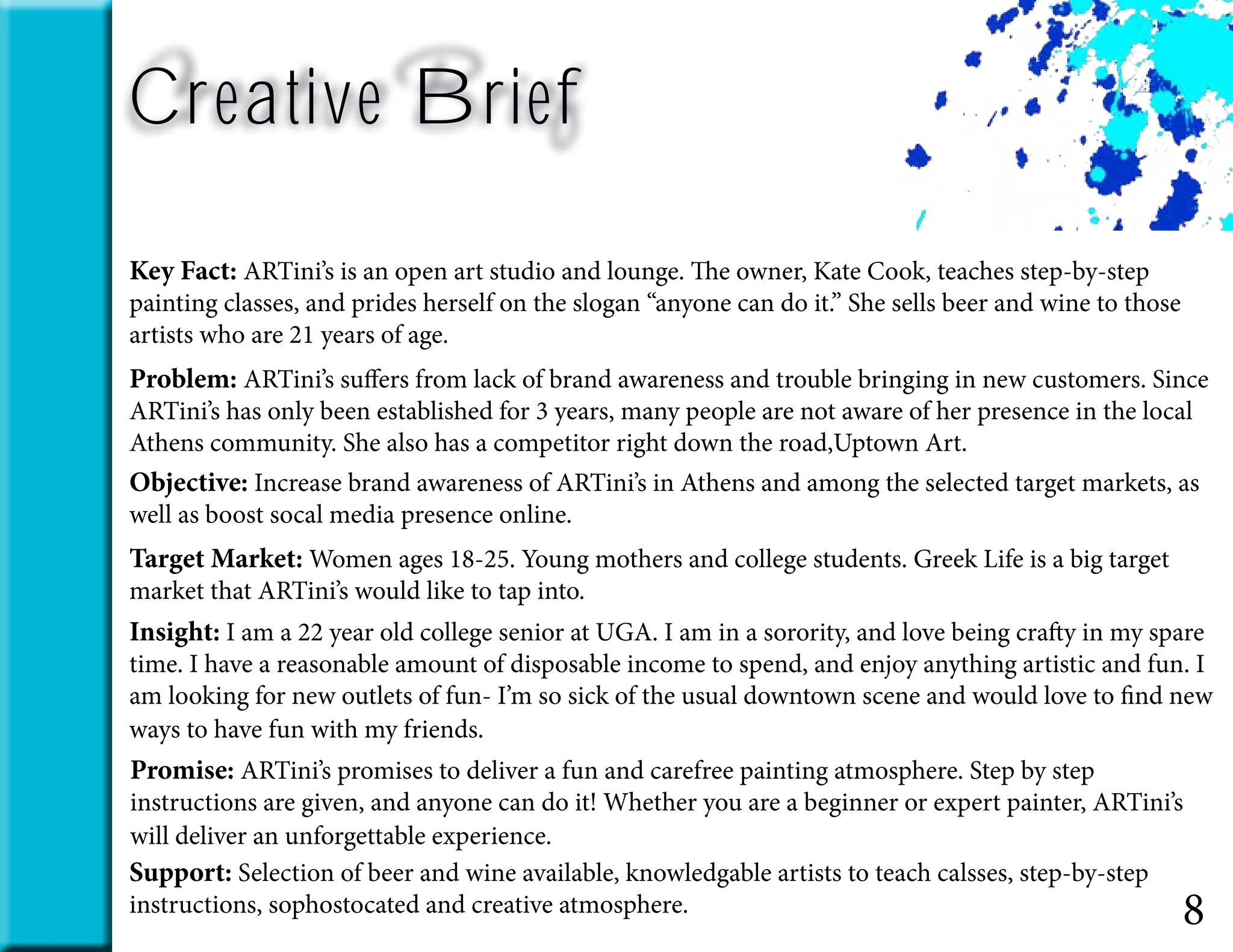 8
Key Fact: ARTini’s is an open art studio and lounge. The owner, Kate Cook, teaches step-by-step
painting classes, and prides herself on the slogan “anyone can do it.” She sells beer and wine to those
artists who are 21 years of age.
Problem: ARTini’s suffers from lack of brand awareness and trouble bringing in new customers. Since
ARTini’s has only been established for 3 years, many people are not aware of her presence in the local
Athens community. She also has a competitor right down the road,Uptown Art.
Target Market: Women ages 18-25. Young mothers and college students. Greek Life is a big target
market that ARTini’s would like to tap into.
Insight: I am a 22 year old college senior at UGA. I am in a sorority, and love being crafty in my spare
time. I have a reasonable amount of disposable income to spend, and enjoy anything artistic and fun. I
am looking for new outlets of fun- I’m so sick of the usual downtown scene and would love to find new
ways to have fun with my friends.
Promise: ARTini’s promises to deliver a fun and carefree painting atmosphere. Step by step
instructions are given, and anyone can do it! Whether you are a beginner or expert painter, ARTini’s
will deliver an unforgettable experience.
Support: Selection of beer and wine available, knowledgable artists to teach calsses, step-by-step
instructions, sophostocated and creative atmosphere.
Creative Brief
Objective: Increase brand awareness of ARTini’s in Athens and among the selected target markets, as
well as boost socal media presence online.
 