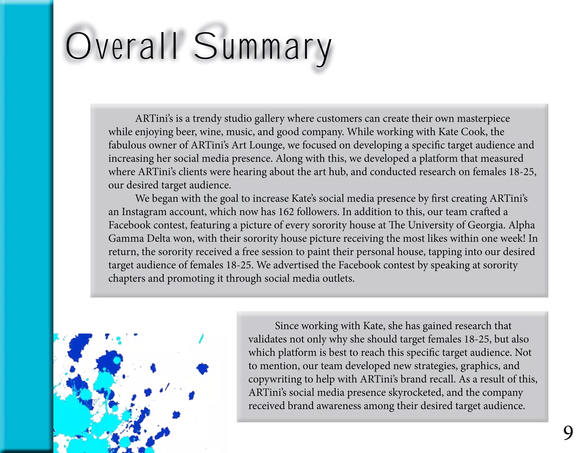 Overall Summary
9
	 ARTini’s is a trendy studio gallery where customers can create their own masterpiece
while enjoying beer, wine, music, and good company. While working with Kate Cook, the
fabulous owner of ARTini’s Art Lounge, we focused on developing a specific target audience and
increasing her social media presence. Along with this, we developed a platform that measured
where ARTini’s clients were hearing about the art hub, and conducted research on females 18-25,
our desired target audience.
	 We began with the goal to increase Kate’s social media presence by first creating ARTini’s
an Instagram account, which now has 162 followers. In addition to this, our team crafted a
Facebook contest, featuring a picture of every sorority house at The University of Georgia. Alpha
Gamma Delta won, with their sorority house picture receiving the most likes within one week! In
return, the sorority received a free session to paint their personal house, tapping into our desired
target audience of females 18-25. We advertised the Facebook contest by speaking at sorority
chapters and promoting it through social media outlets.
	 Since working with Kate, she has gained research that
validates not only why she should target females 18-25, but also
which platform is best to reach this specific target audience. Not
to mention, our team developed new strategies, graphics, and
copywriting to help with ARTini’s brand recall. As a result of this,
ARTini’s social media presence skyrocketed, and the company
received brand awareness among their desired target audience.
 