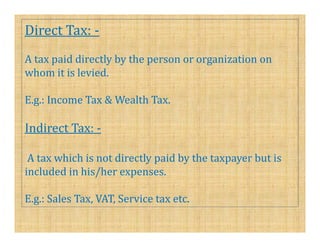 Direct Tax: -
A tax paid directly by the person or organization on
whom it is levied.

E.g.: Income Tax & Wealth Tax.

Indirect Tax: -

 A tax which is not directly paid by the taxpayer but is
included in his/her expenses.

E.g.: Sales Tax, VAT, Service tax etc.
 
