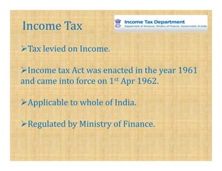 Income Tax
 Tax levied on Income.

  Income tax Act was enacted in the year 1961
and came into force on 1st Apr 1962.

 Applicable to whole of India.

 Regulated by Ministry of Finance.
 