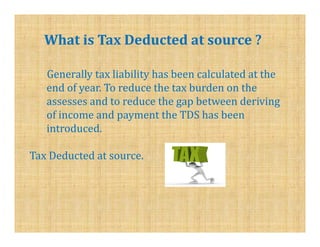 What is Tax Deducted at source ?

   Generally tax liability has been calculated at the
   end of year. To reduce the tax burden on the
   assesses and to reduce the gap between deriving
   of income and payment the TDS has been
   introduced.

Tax Deducted at source.
 