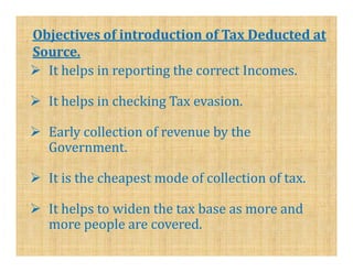 Objectives of introduction of Tax Deducted at
Source.
  It helps in reporting the correct Incomes.

  It helps in checking Tax evasion.

  Early collection of revenue by the
  Government.

  It is the cheapest mode of collection of tax.

  It helps to widen the tax base as more and
  more people are covered.
 