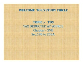 WELCOME TO CS STUDY CIRCLE


        TOPIC :- TDS
  TAX DEDUCTED AT SOURCE
        Chapter - XVII
       Sec.190 to 206A.
 