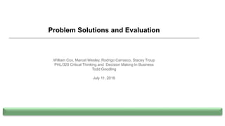 Problem Solutions and Evaluation
William Cox, Marcel Wesley, Rodrigo Carrasco, Stacey Troup
PHL/320 Critical Thinking and Decision Making In Business
Todd Goodling
July 11, 2016
 