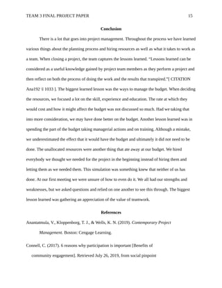 TEAM 3 FINAL PROJECT PAPER 15
Conclusion
There is a lot that goes into project management. Throughout the process we have learned
various things about the planning process and hiring resources as well as what it takes to work as
a team. When closing a project, the team captures the lessons learned. “Lessons learned can be
considered as a useful knowledge gained by project team members as they perform a project and
then reflect on both the process of doing the work and the results that transpired.”[ CITATION
Ana192 l 1033 ]. The biggest learned lesson was the ways to manage the budget. When deciding
the resources, we focused a lot on the skill, experience and education. The rate at which they
would cost and how it might affect the budget was not discussed so much. Had we taking that
into more consideration, we may have done better on the budget. Another lesson learned was in
spending the part of the budget taking managerial actions and on training. Although a mistake,
we underestimated the effect that it would have the budget and ultimately it did not need to be
done. The unallocated resources were another thing that ate away at our budget. We hired
everybody we thought we needed for the project in the beginning instead of hiring them and
letting them as we needed them. This simulation was something knew that neither of us has
done. At our first meeting we were unsure of how to even do it. We all had our strengths and
weaknesses, but we asked questions and relied on one another to see this through. The biggest
lesson learned was gathering an appreciation of the value of teamwork.
References
Anantatmula, V., Kloppenborg, T. J., & Wells, K. N. (2019). Contemporary Project
Management. Boston: Cengage Learning.
Connell, C. (2017). 6 reasons why participation is important [Benefits of
community engagement]. Retrieved July 26, 2019, from social pinpoint
 