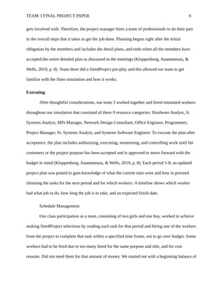 TEAM 3 FINAL PROJECT PAPER 6
gets involved with. Therefore, the project manager hires a team of professionals to do their part
in the overall steps that it takes to get the job done. Planning begins right after the initial
obligation by the members and includes the detail plans, and ends when all the members have
accepted the entire detailed plan as discussed in the meetings (Kloppenborg, Anantatmuia, &
Wells, 2019, p. 8). Team three did a Sim4Project pre-play and this allowed our team to get
familiar with the Sims simulation and how it works.
Executing
After thoughtful considerations, our team 3 worked together and hired simulated workers
throughout our simulation that consisted of these 9 resource categories: Hardware Analyst, Jr.
Systems Analyst, MIS Manager, Network Design Consultant, Office Engineer, Programmer,
Project Manager, Sr. Systems Analyst, and Systems Software Engineer. To execute the plan after
acceptance, the plan includes authorizing, executing, monitoring, and controlling work until the
customers or the project purpose has been accepted and is approved to move forward with the
budget in mind (Kloppenborg, Anantatmuia, & Wells, 2019, p. 8). Each period 1-8, an updated
project plan was posted to gain knowledge of what the current stats were and how to proceed
choosing the tasks for the next period and for which workers. A timeline shows which worker
had what job to do, how long the job is to take, and an expected finish date.
Schedule Management
Our class participation as a team, consisting of two girls and one boy, worked to achieve
making Sim4Project selections by reading each task for that period and hiring one of the workers
from the project to complete that task within a specified time frame, not to go over budget. Some
workers had to be fired due to too many hired for the same purpose and title, and for cost
reasons. Did not need them for that amount of money. We started out with a beginning balance of
 