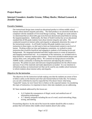 Project Report

Internet Crusaders: Jennifer Greene, Tiffany Hoefer, Michael Leonard, &
Jennifer Spann

Executive Summary
       Our instructional design team created an educational product to inform middle school
       learners about internet etiquette and safety. The final product is an electronic book that is
       compliant with the standards of Universal Design Learning. Through our needs analysis
       we determined that an observable gap exists between desired and actual behavior among
       the targeted population. Additionally, the State of South Carolina has set an educational
       standard that all 8th grade students learn about internet etiquette and safety. We
       conducted research on internet safety and etiquette to adequately determine the scope of
       the instructional content. As all South Carolina 8th grade students must receive
       instruction in these topics, we did want to limit our instructional content to one level of
       learner. Working within our time and budgetary constraints, we worked to create
       instruction that would be beneficial and engaging to students of all learning levels and
       backgrounds. We integrated animated and static media sources to create an interactive
       and engaging instructional tool. As a component of the instruction, we included tools to
       help instructors’ measure student achievement. These tools included student project and
       activity ideas, tests, and grading rubrics. We centered our design process around the
       ADDIE model, continually evaluating the instruction and adjusting the content as
       necessary. We polled our peers and end-users (targeted population) for the effectiveness
       and ease of use of the materials and made adjustments as needed. It is our intention to
       ultimately produce an instructional tool that can be used by any middle school instructor
       to inform students about internet safety and etiquette.

Objectives for the instruction
       The objectives for the instruction include making sure that the students are aware of how
       to behave safely on the Internet and what safe Internet behavior looks like. For instance,
       you can tell a child that he must be respectful but if he doesn’t know what being
       “respectful” means, he won’t know how to behave in the expected manner. In considering
       this topic of instruction, it is important to know what state standards you are addressing.

       SC State standards addressed by this lesson are:

                  A.4. Explain the consequences of illegal, social, and unethical uses of
                  information technologies
                  A.7. Identify netiquette including the use of e-mail, social networking, blogs,
                  texting, and chatting.

       Overarching objective: by the end of the lesson the student should be able to create a
       product that will inform other middle school students about Cyber safety.

                                           Page 1 of 22
 
