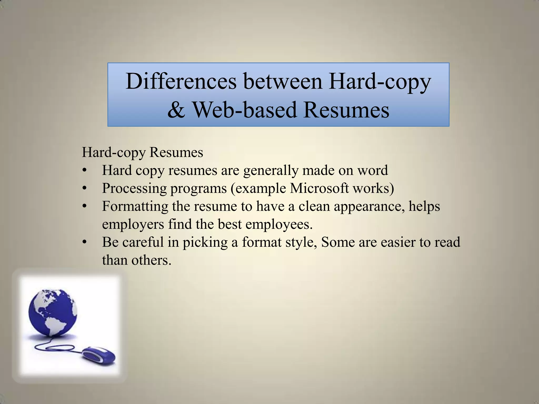 Differences between Hard-copy
           & Web-based Resumes
Hard-copy Resumes
• Hard copy resumes are generally made on word
• Processing programs (example Microsoft works)
• Formatting the resume to have a clean appearance, helps
   employers find the best employees.
• Be careful in picking a format style, Some are easier to read
   than others.
 