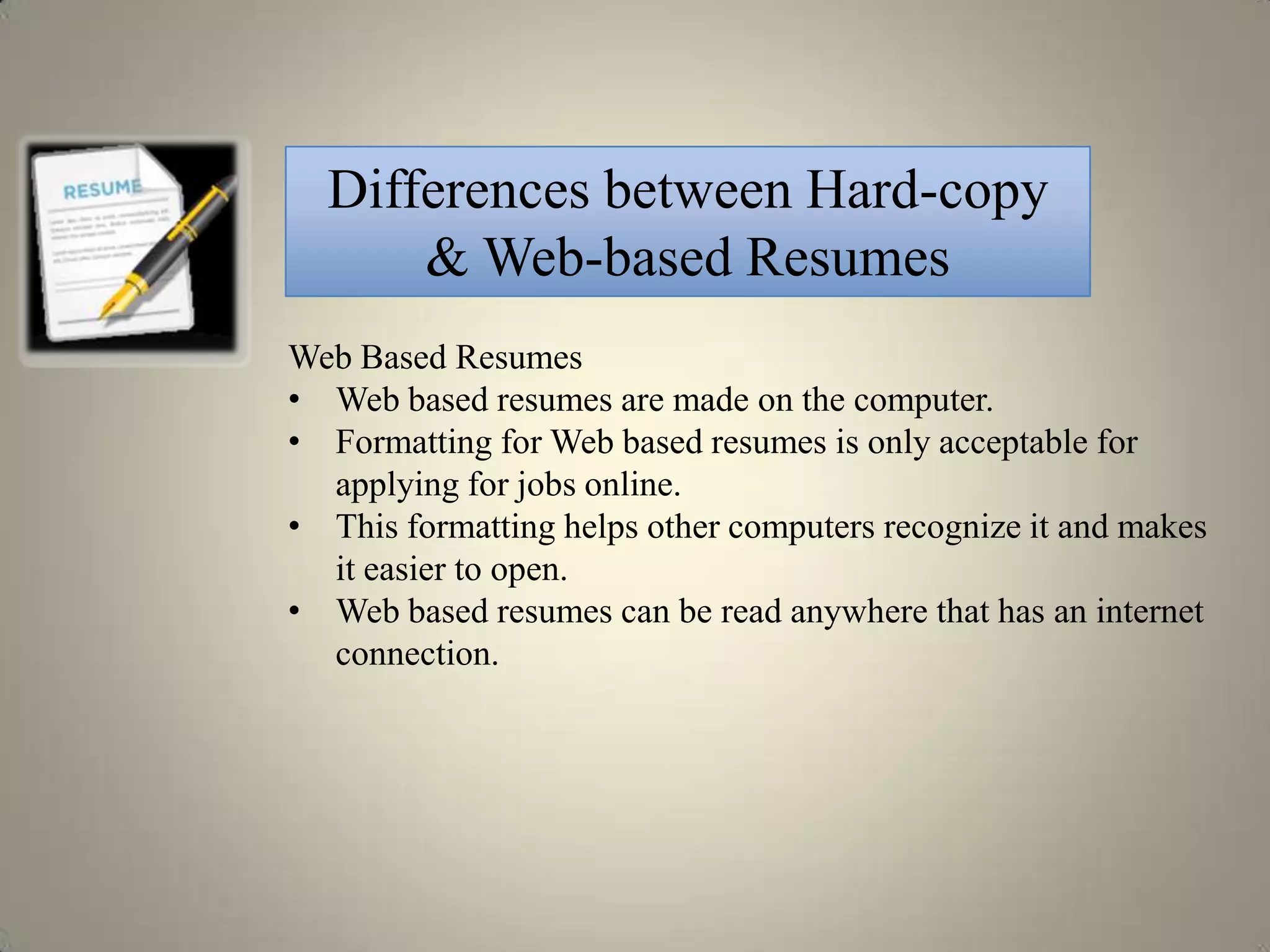 Differences between Hard-copy
      & Web-based Resumes
Web Based Resumes
• Web based resumes are made on the computer.
• Formatting for Web based resumes is only acceptable for
  applying for jobs online.
• This formatting helps other computers recognize it and makes
  it easier to open.
• Web based resumes can be read anywhere that has an internet
  connection.
 