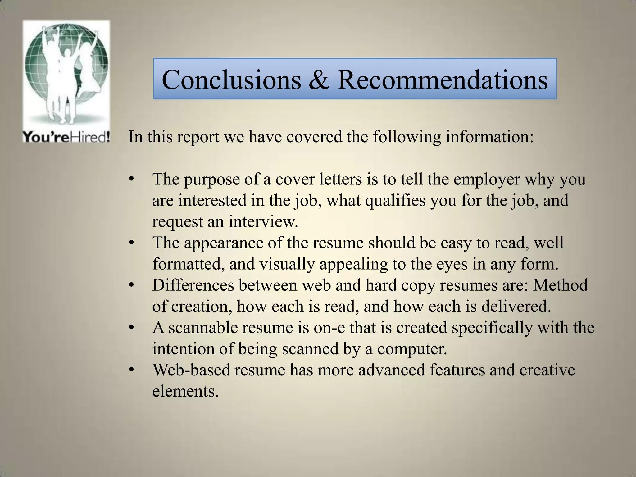 Conclusions & Recommendations
In this report we have covered the following information:

• The purpose of a cover letters is to tell the employer why you
  are interested in the job, what qualifies you for the job, and
  request an interview.
• The appearance of the resume should be easy to read, well
  formatted, and visually appealing to the eyes in any form.
• Differences between web and hard copy resumes are: Method
  of creation, how each is read, and how each is delivered.
• A scannable resume is on-e that is created specifically with the
  intention of being scanned by a computer.
• Web-based resume has more advanced features and creative
  elements.
 