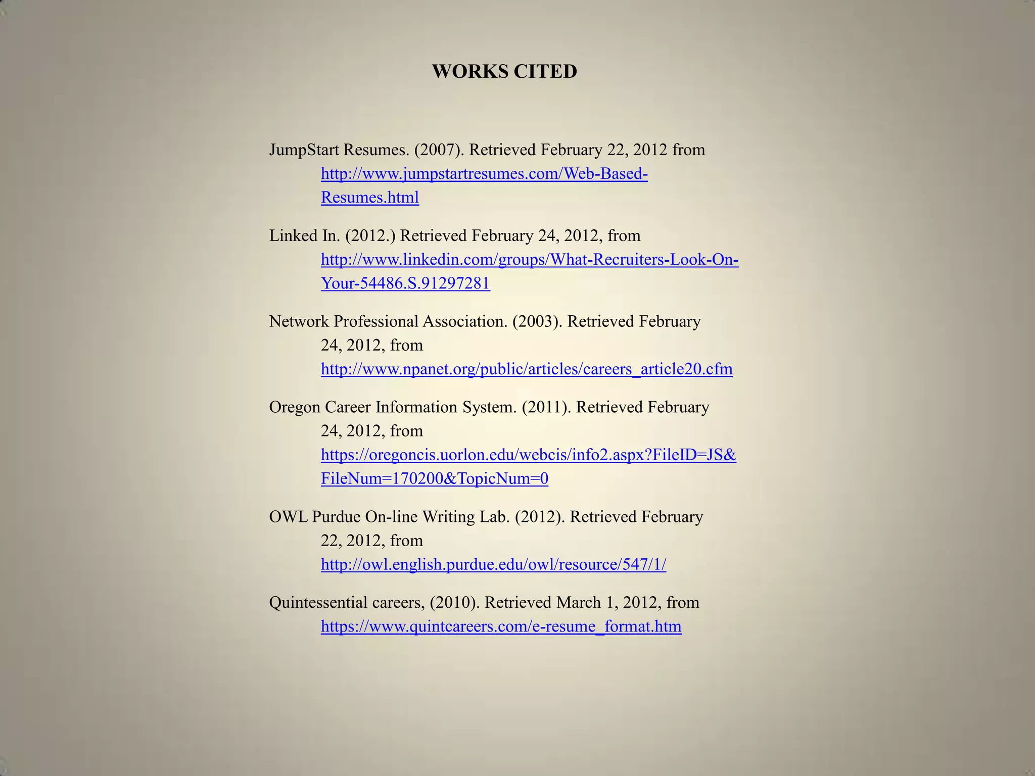 WORKS CITED


JumpStart Resumes. (2007). Retrieved February 22, 2012 from
      http://www.jumpstartresumes.com/Web-Based-
      Resumes.html

Linked In. (2012.) Retrieved February 24, 2012, from
       http://www.linkedin.com/groups/What-Recruiters-Look-On-
       Your-54486.S.91297281

Network Professional Association. (2003). Retrieved February
      24, 2012, from
      http://www.npanet.org/public/articles/careers_article20.cfm

Oregon Career Information System. (2011). Retrieved February
      24, 2012, from
      https://oregoncis.uorlon.edu/webcis/info2.aspx?FileID=JS&
      FileNum=170200&TopicNum=0

OWL Purdue On-line Writing Lab. (2012). Retrieved February
     22, 2012, from
     http://owl.english.purdue.edu/owl/resource/547/1/

Quintessential careers, (2010). Retrieved March 1, 2012, from
       https://www.quintcareers.com/e-resume_format.htm
 