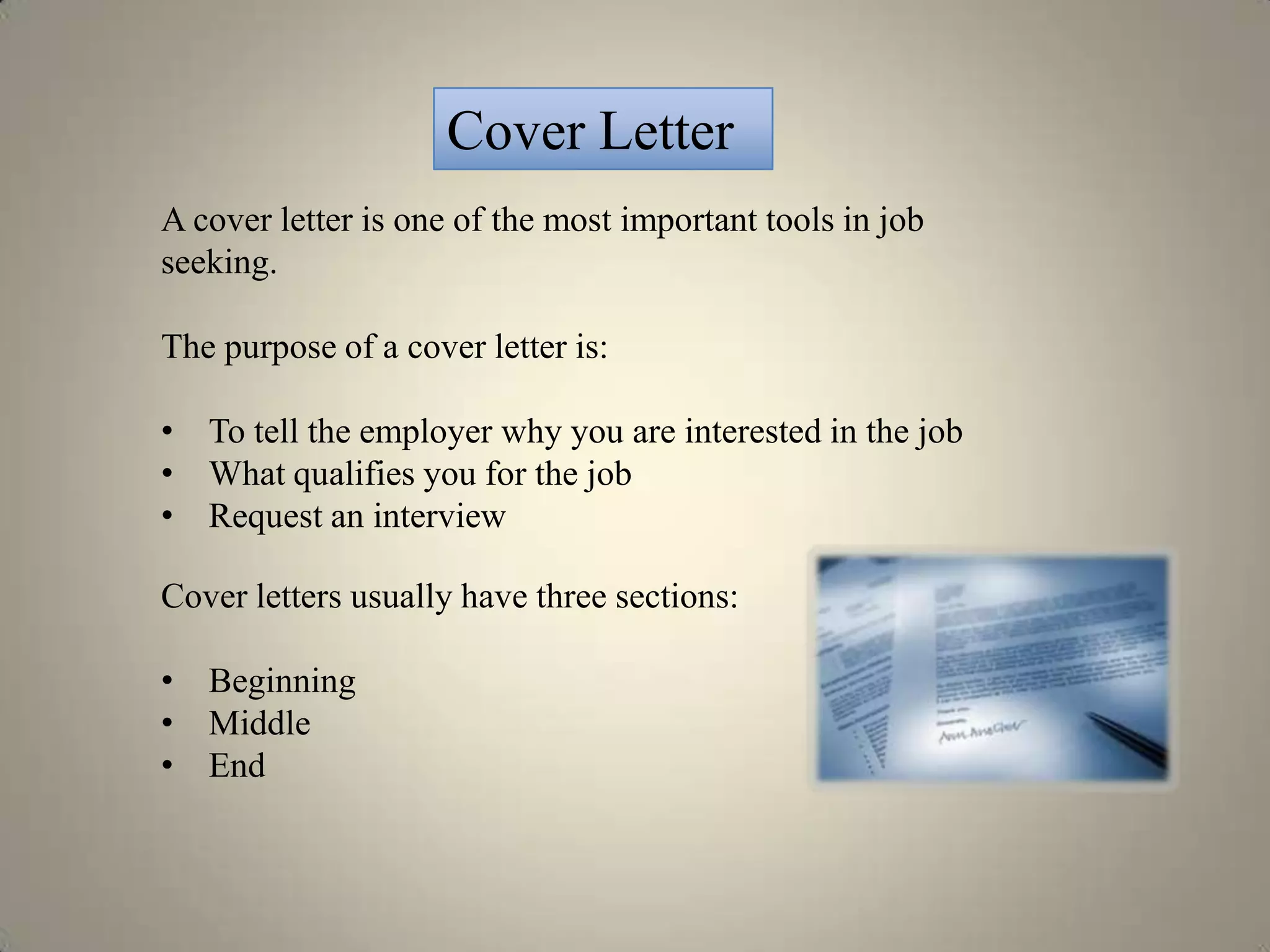 Cover Letter
A cover letter is one of the most important tools in job
seeking.

The purpose of a cover letter is:

• To tell the employer why you are interested in the job
• What qualifies you for the job
• Request an interview

Cover letters usually have three sections:

• Beginning
• Middle
• End
 