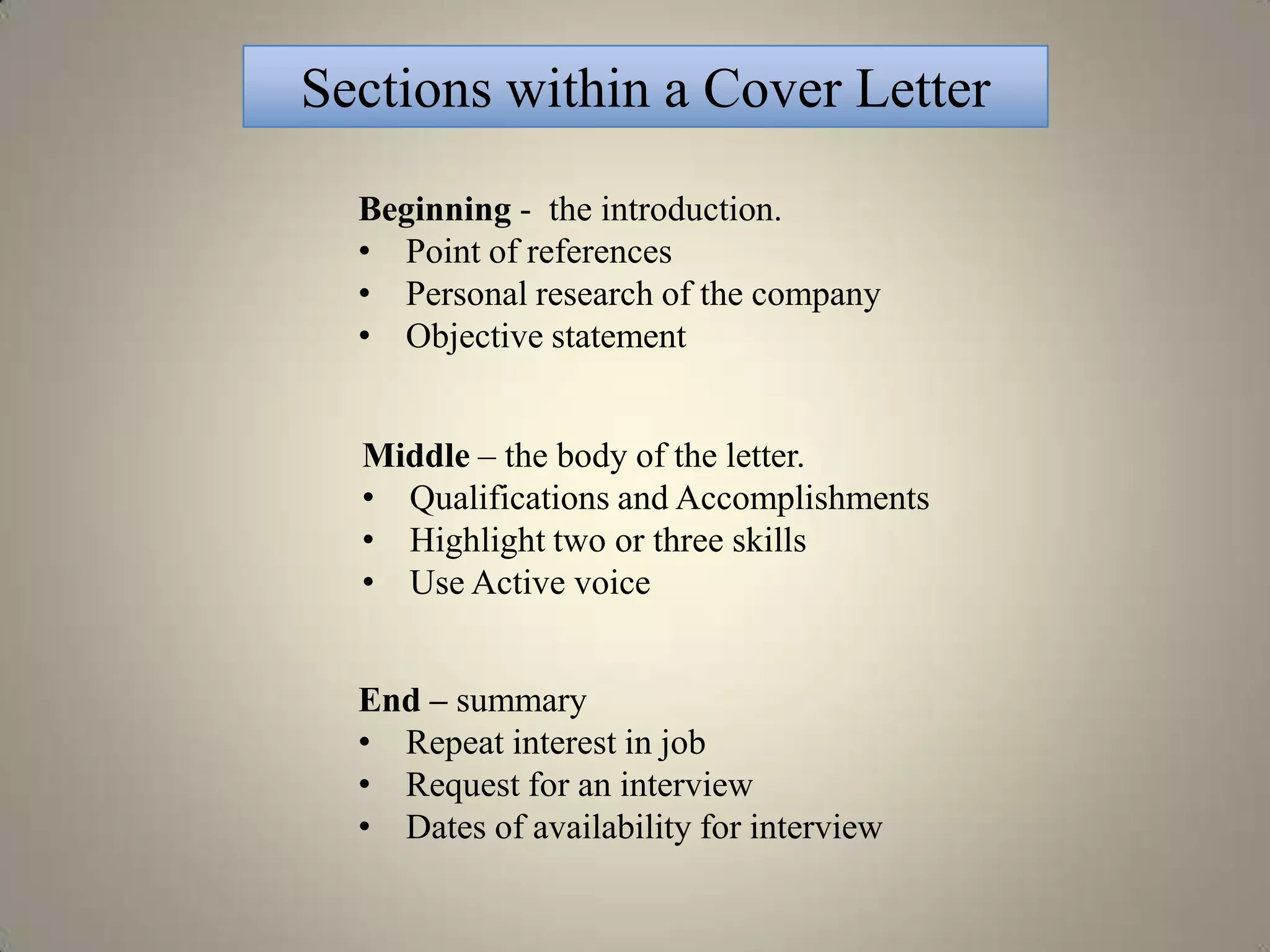 Sections within a Cover Letter

  Beginning - the introduction.
  • Point of references
  • Personal research of the company
  • Objective statement


  Middle – the body of the letter.
  • Qualifications and Accomplishments
  • Highlight two or three skills
  • Use Active voice


  End – summary
  • Repeat interest in job
  • Request for an interview
  • Dates of availability for interview
 