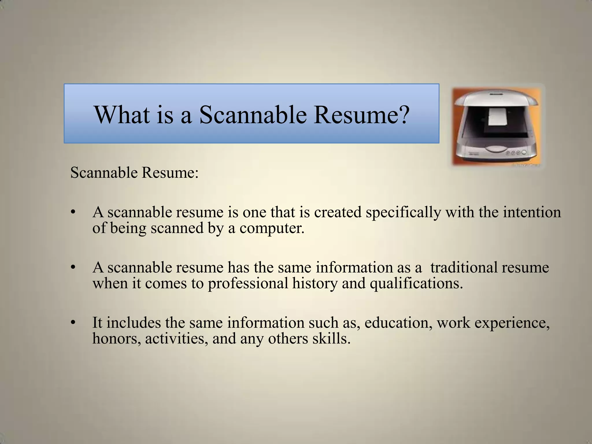 What is a Scannable Resume?

Scannable Resume:

• A scannable resume is one that is created specifically with the intention
  of being scanned by a computer.

• A scannable resume has the same information as a traditional resume
  when it comes to professional history and qualifications.

• It includes the same information such as, education, work experience,
  honors, activities, and any others skills.
 