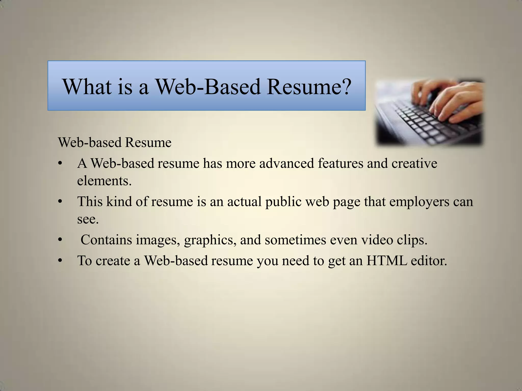 What is a Web-Based Resume?

Web-based Resume
• A Web-based resume has more advanced features and creative
  elements.
• This kind of resume is an actual public web page that employers can
  see.
• Contains images, graphics, and sometimes even video clips.
• To create a Web-based resume you need to get an HTML editor.
 