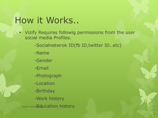 How it Works..
 Vizify Requires followig permissions from the user
social media Profiles.
-Socialnetwrok ID(fb ID,twitter ID..etc)
-Name
-Gender
-Email
-Photograph
-Location
-Birthday
-Work history
-Education historyVIZIFY-Tech Seminar
 