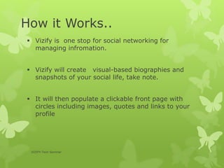  Vizify is one stop for social networking for
managing infromation.
 Vizify will create visual-based biographies and
snapshots of your social life, take note.
 It will then populate a clickable front page with
circles including images, quotes and links to your
profile
VIZIFY-Tech Seminar
How it Works..
 