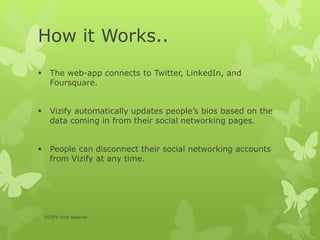 How it Works..
 The web-app connects to Twitter, LinkedIn, and
Foursquare.
 Vizify automatically updates people’s bios based on the
data coming in from their social networking pages.
 People can disconnect their social networking accounts
from Vizify at any time.
VIZIFY-Tech Seminar
 