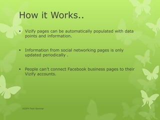 How it Works..
 Vizify pages can be automatically populated with data
points and information.
 Information from social networking pages is only
updated periodically .
 People can’t connect Facebook business pages to their
Vizify accounts.
VIZIFY-Tech Seminar
 