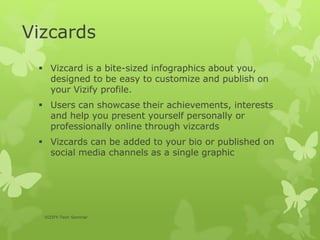 Vizcards
 Vizcard is a bite-sized infographics about you,
designed to be easy to customize and publish on
your Vizify profile.
 Users can showcase their achievements, interests
and help you present yourself personally or
professionally online through vizcards
 Vizcards can be added to your bio or published on
social media channels as a single graphic
VIZIFY-Tech Seminar
 