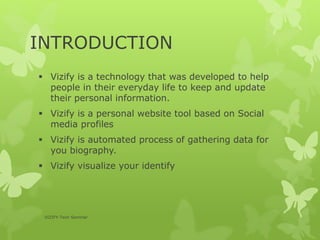 INTRODUCTION
 Vizify is a technology that was developed to help
people in their everyday life to keep and update
their personal information.
 Vizify is a personal website tool based on Social
media profiles
 Vizify is automated process of gathering data for
you biography.
 Vizify visualize your identify
VIZIFY-Tech Seminar
 