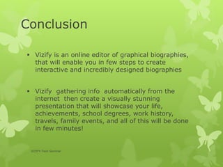 Conclusion
 Vizify is an online editor of graphical biographies,
that will enable you in few steps to create
interactive and incredibly designed biographies
 Vizify gathering info automatically from the
internet then create a visually stunning
presentation that will showcase your life,
achievements, school degrees, work history,
travels, family events, and all of this will be done
in few minutes!
VIZIFY-Tech Seminar
 