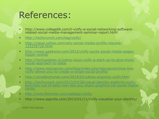 References:
 http://www.collegelib.com/t-vizify-a-social-networking-software-
related-social-media-management-seminar-report.html
 http://techcrunch.com/tag/vizify/
 http://news.yahoo.com/why-social-media-profile-resume-
122235728.html
 http://www.geekwire.com/2012/vizify-sucks-social-media-pages-
hipper-online/
 http://techupdates.in/yahoo-buys-vizify-a-start-up-to-give-more-
visual-approach-to-data/
 http://www.rescuecom.com/blog/index.php/rescuecom/now-live-
vizify-allows-you-to-create-a-single-social-profile/
 http://smallbiztrends.com/2014/03/yahoo-acquires-vizify.html
 http://techcrunch.com/2013/03/26/visual-identity-platform-vizify-
launches-out-of-beta-now-lets-you-share-graphics-via-social-media-
cards/
 http://web.filehorse.com/webapp-vizify/
 http://www.appvita.com/2013/01/11/vizify-visualize-your-identity/
VIZIFY-Tech Seminar
 