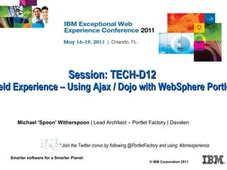Session: TECH-D12 Practical Field Experience – Using Ajax / Dojo with WebSphere Portlet Factory  © IBM Corporation 2011 Smarter software for a Smarter Planet . Michael 'Spoon' Witherspoon  | Lead Architect – Portlet Factory | Davalen * Join the Twitter convo by following @PortletFactory and using  #ibmexperience 