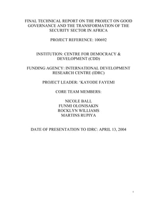 FINAL TECHNICAL REPORT ON THE PROJECT ON GOOD
 GOVERNANCE AND THE TRANSFORMATION OF THE
          SECURITY SECTOR IN AFRICA

           PROJECT REFERENCE: 100692


    INSTITUTION: CENTRE FOR DEMOCRACY &
             DEVELOPMENT (CDD)

FUNDING AGENCY: INTERNATIONAL DEVELOPMENT
          RESEARCH CENTRE (IDRC)

       PROJECT LEADER: ‘KAYODE FAYEMI

             CORE TEAM MEMBERS:

                 NICOLE BALL
              FUNMI OLONISAKIN
              ROCKLYN WILLIAMS
               MARTINS RUPIYA


  DATE OF PRESENTATION TO IDRC: APRIL 13, 2004




                                                 1
 