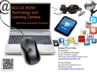 NCLCA WOW:
Technology and
Learning Centers
Best and Innovative Practices
October 9th & 11th 2013
Presented by:
Dr. Lisa D’Adamo-Weinstein
Director of Academic Support
SUNY Empire State College, Northeast Center
Lisa.D’Adamo-Weinstein@esc.edu
Dr. Tacy Holliday,
Learning Center Leadership Level 4
Montgomery College
tacy.holliday@montgomerycollege.edu
 