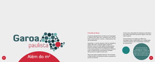 A Escolha do Nome                                            E assim como a diversidade de temperaturas, São Paulo é
                                                                               uma cidade multicultural que possui lugares e lazer para
                  O nome do empreendimento conceito é uma homenagem            todos os gostos.
                  à cidade de São Paulo que é conhecida como Terra da
                  Garoa, quando durante o outono, a cidade passava dias        O Garoa Paulista é um projeto que reflete essa
                  sob uma garoa fina.                                          diversidade unindo a modernidade com o vintage desde
                                                                               o desenho da planta, até a customização e decoração
                  Atualmente, o concreto absorveu muito da umidade da          dos apartamentos.
                  cidade. Além disso, a poluição ajudou a aquecê-la,
                  fenômeno comum em várias regiões do planeta graças
                  ao que os cientistas chamam de aquecimento global.                                   A conscientização da
                  E essa mesma poluição cria novos fenômenos climáticos                               população em relação à
                  como a inversão térmica, que aumenta a sensação                                  sustentabilidade, o resgate da
                  térmica de frio na cidade nos dias secos.                                        cultura e dos cuidados com a
                                                                                                   região são os temas centrais


     Além do m2
                  Hoje em dia, além do apelido tradicional “Terra da Garoa”,                         do conceito deste projeto.
                  a cidade também é conhecida por sediar as 4 estações do
46                ano em um único dia.                                                                                                47
 