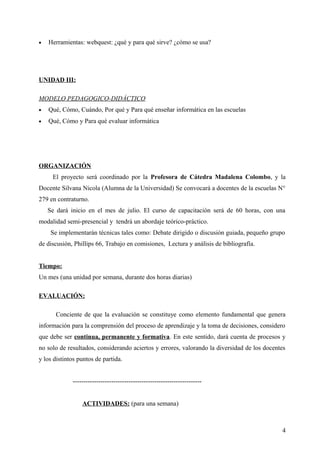 • Herramientas: webquest: ¿qué y para qué sirve? ¿cómo se usa?
UNIDAD III:
MODELO PEDAGOGICO-DIDÁCTICO
• Qué, Cómo, Cuándo, Por qué y Para qué enseñar informática en las escuelas
• Qué, Cómo y Para qué evaluar informática
ORGANIZACIÓN
El proyecto será coordinado por la Profesora de Cátedra Madalena Colombo, y la
Docente Silvana Nicola (Alumna de la Universidad) Se convocará a docentes de la escuelas N°
279 en contraturno.
Se dará inicio en el mes de julio. El curso de capacitación será de 60 horas, con una
modalidad semi-presencial y tendrá un abordaje teórico-práctico.
Se implementarán técnicas tales como: Debate dirigido o discusión guiada, pequeño grupo
de discusión, Phillips 66, Trabajo en comisiones, Lectura y análisis de bibliografía.
Tiempo:
Un mes (una unidad por semana, durante dos horas diarias)
EVALUACIÓN:
Conciente de que la evaluación se constituye como elemento fundamental que genera
información para la comprensión del proceso de aprendizaje y la toma de decisiones, considero
que debe ser continua, permanente y formativa. En este sentido, dará cuenta de procesos y
no solo de resultados, considerando aciertos y errores, valorando la diversidad de los docentes
y los distintos puntos de partida.
------------------------------------------------------------
ACTIVIDADES: (para una semana)
4
 