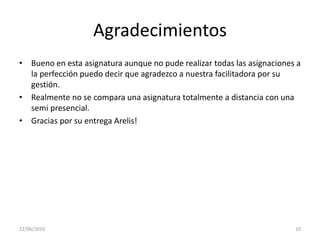 Agradecimientos
• Bueno en esta asignatura aunque no pude realizar todas las asignaciones a
la perfección puedo decir que agradezco a nuestra facilitadora por su
gestión.
• Realmente no se compara una asignatura totalmente a distancia con una
semi presencial.
• Gracias por su entrega Arelis!
22/06/2016 10
 